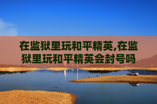 在监狱里玩和平精英,在监狱里玩和平精英会封号吗