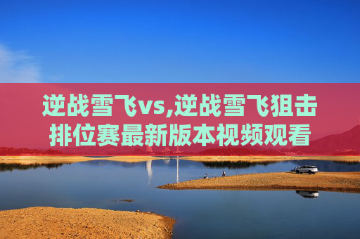 逆战雪飞vs,逆战雪飞狙击排位赛最新版本视频观看