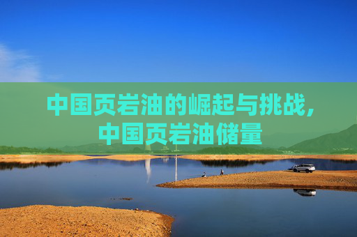 中国页岩油的崛起与挑战,中国页岩油储量