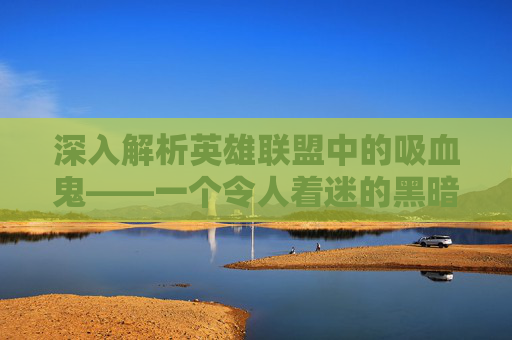 深入解析英雄联盟中的吸血鬼——一个令人着迷的黑暗英雄,lol吸血鬼技能介绍