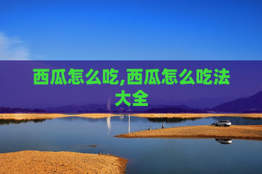 西瓜怎么吃,西瓜怎么吃法大全