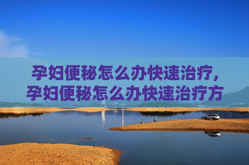 孕妇便秘怎么办快速治疗,孕妇便秘怎么办快速治疗方法