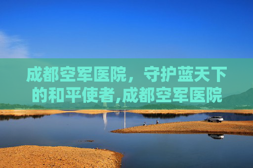 成都空军医院，守护蓝天下的和平使者,成都空军医院在哪个位置