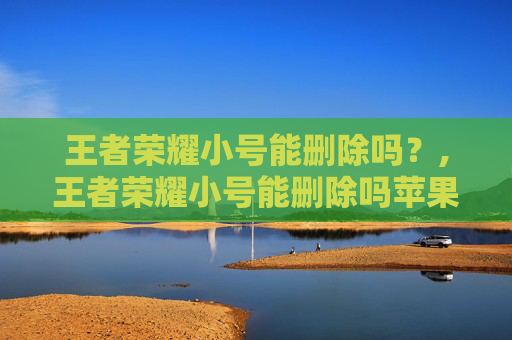 王者荣耀小号能删除吗？,王者荣耀小号能删除吗苹果