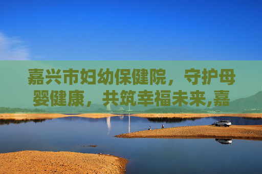 嘉兴市妇幼保健院，守护母婴健康，共筑幸福未来,嘉兴市妇幼保健院预约挂号