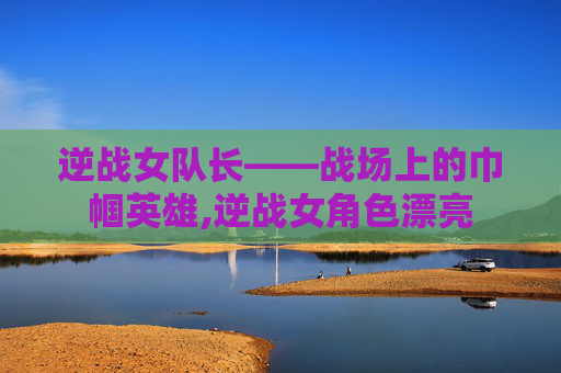 逆战女队长——战场上的巾帼英雄,逆战女角色漂亮