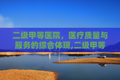 二级甲等医院，医疗质量与服务的综合体现,二级甲等医院是什么意思