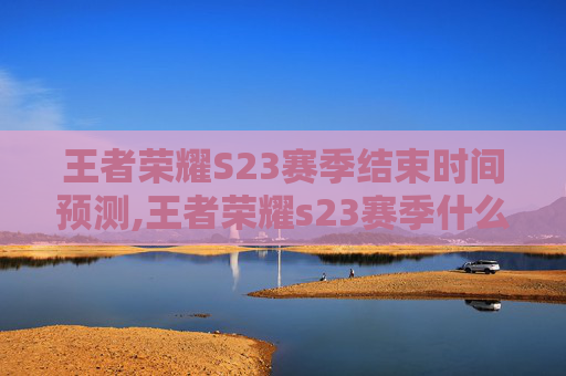 王者荣耀S23赛季结束时间预测,王者荣耀s23赛季什么时候结束