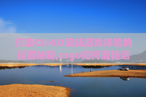 打造CS:GO流畅游戏体验的设置秘籍,csgo如何流畅运行