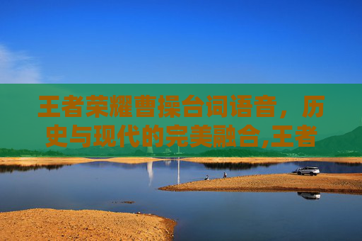 王者荣耀曹操台词语音，历史与现代的完美融合,王者荣耀曹操台词语音怎么设置
