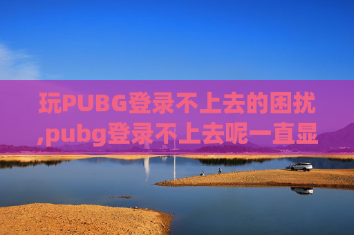 玩PUBG登录不上去的困扰,pubg登录不上去呢一直显示黑屏冒烟