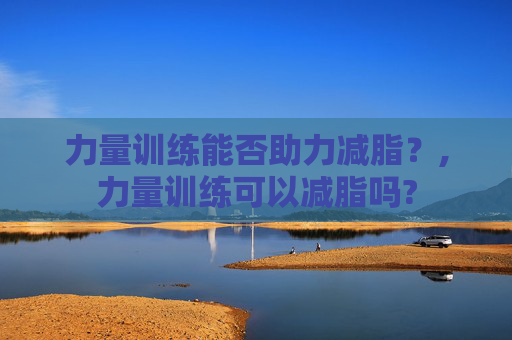 力量训练能否助力减脂？,力量训练可以减脂吗?