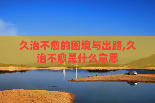 久治不愈的困境与出路,久治不愈是什么意思