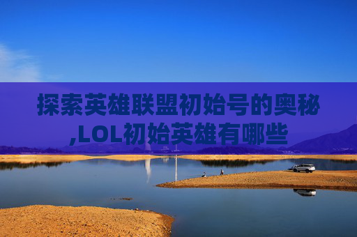 探索英雄联盟初始号的奥秘,LOL初始英雄有哪些