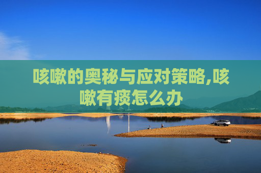 咳嗽的奥秘与应对策略,咳嗽有痰怎么办