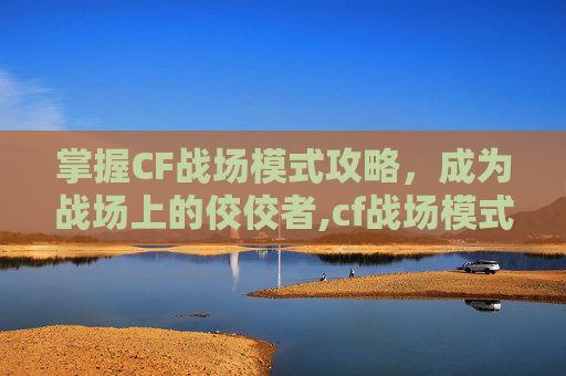 掌握CF战场模式攻略，成为战场上的佼佼者,cf战场模式攻略大全