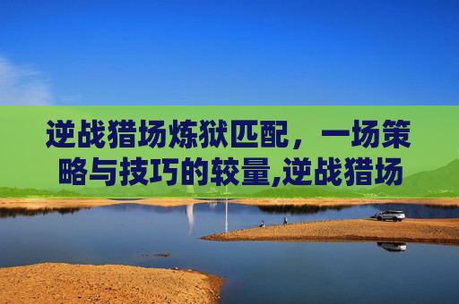 逆战猎场炼狱匹配，一场策略与技巧的较量,逆战猎场炼狱匹配机制