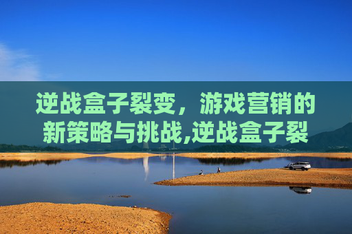 逆战盒子裂变，游戏营销的新策略与挑战,逆战盒子裂变有什么用