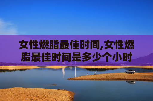 女性燃脂最佳时间,女性燃脂最佳时间是多少个小时