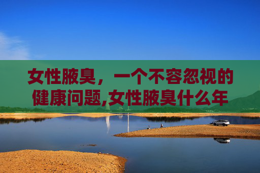 女性腋臭，一个不容忽视的健康问题,女性腋臭什么年龄消失