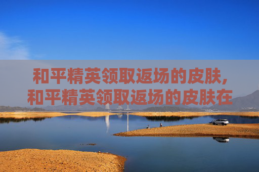 和平精英领取返场的皮肤,和平精英领取返场的皮肤在哪里看