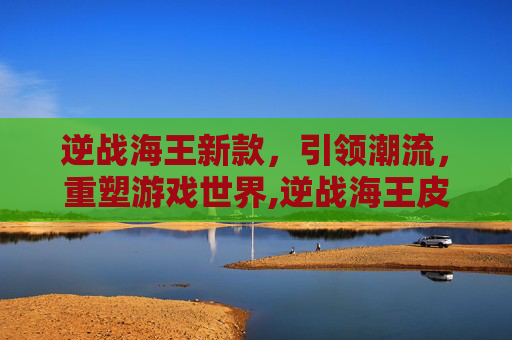 逆战海王新款，引领潮流，重塑游戏世界,逆战海王皮肤有哪些