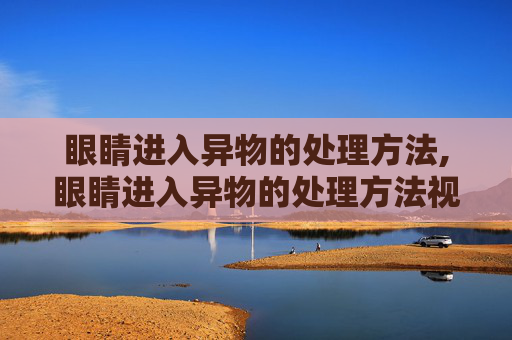 眼睛进入异物的处理方法,眼睛进入异物的处理方法视频