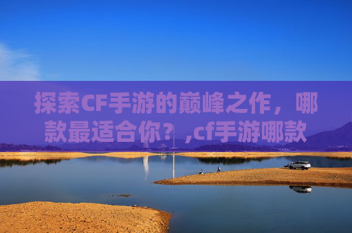 探索CF手游的巅峰之作，哪款最适合你？,cf手游哪款最好用