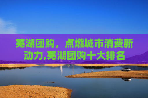 芜湖团购，点燃城市消费新动力,芜湖团购十大排名
