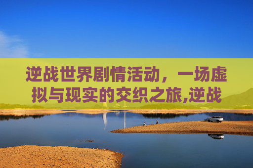 逆战世界剧情活动，一场虚拟与现实的交织之旅,逆战世界剧情活动怎么开启