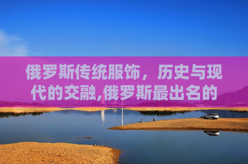 俄罗斯传统服饰，历史与现代的交融,俄罗斯最出名的三个服饰