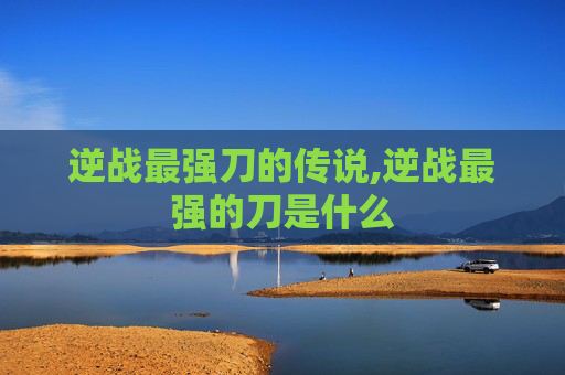 逆战最强刀的传说,逆战最强的刀是什么