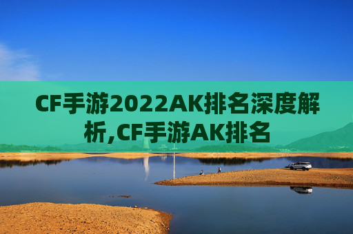 CF手游2022AK排名深度解析,CF手游AK排名