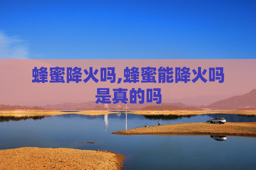 蜂蜜降火吗,蜂蜜能降火吗是真的吗