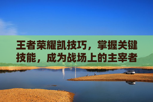 王者荣耀凯技巧，掌握关键技能，成为战场上的主宰者,王者荣耀凯技巧详解
