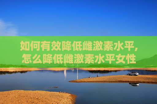 如何有效降低雌激素水平,怎么降低雌激素水平女性