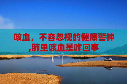 咳血，不容忽视的健康警钟,肺里咳血是咋回事