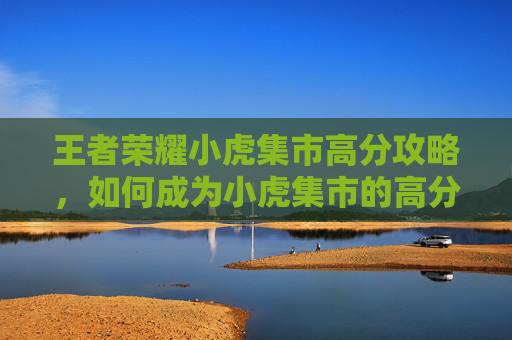 王者荣耀小虎集市高分攻略，如何成为小虎集市的高分王者,王者荣耀小虎市集口令码