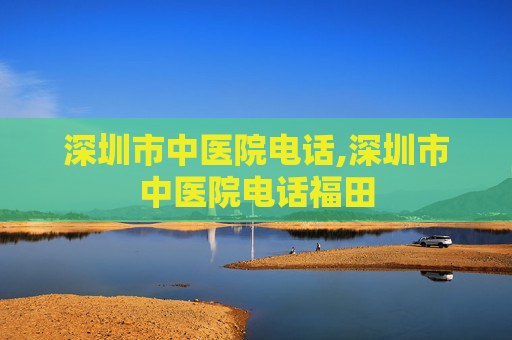 深圳市中医院电话,深圳市中医院电话福田