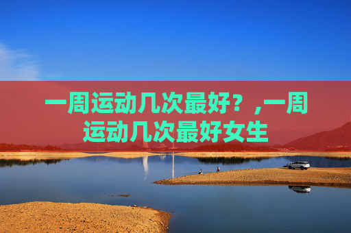 一周运动几次最好?,一周运动几次最好女生 一周运动几次最好?,一周运动几次最好女生