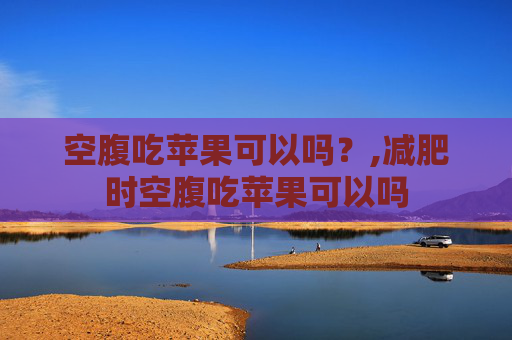 空腹吃苹果可以吗？,减肥时空腹吃苹果可以吗