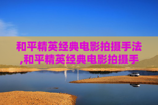 和平精英经典电影拍摄手法,和平精英经典电影拍摄手法视频