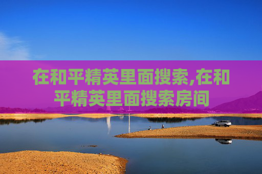 在和平精英里面搜索,在和平精英里面搜索房间
