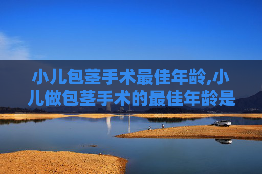 小儿包茎手术最佳年龄,小儿做包茎手术的最佳年龄是几岁