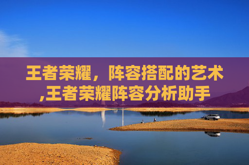 王者荣耀，阵容搭配的艺术,王者荣耀阵容分析助手