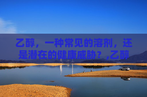 乙醇，一种常见的溶剂，还是潜在的健康威胁？,乙醇有毒吗 对人体有害吗