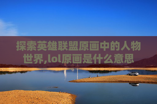探索英雄联盟原画中的人物世界,lol原画是什么意思