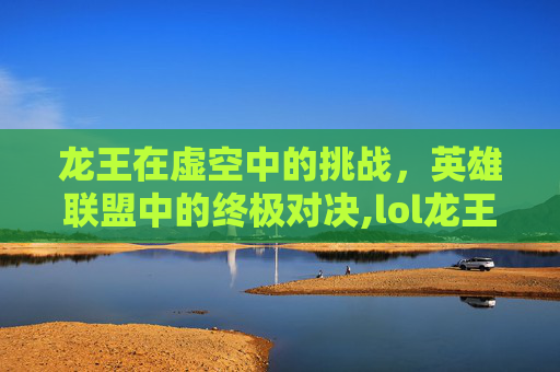 龙王在虚空中的挑战，英雄联盟中的终极对决,lol龙王怕虚空吗为什么