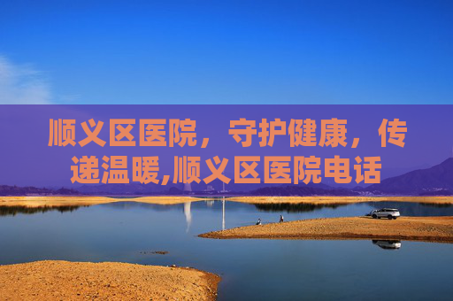 顺义区医院，守护健康，传递温暖,顺义区医院电话