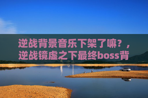 逆战背景音乐下架了嘛？,逆战镜虚之下最终boss背景音乐